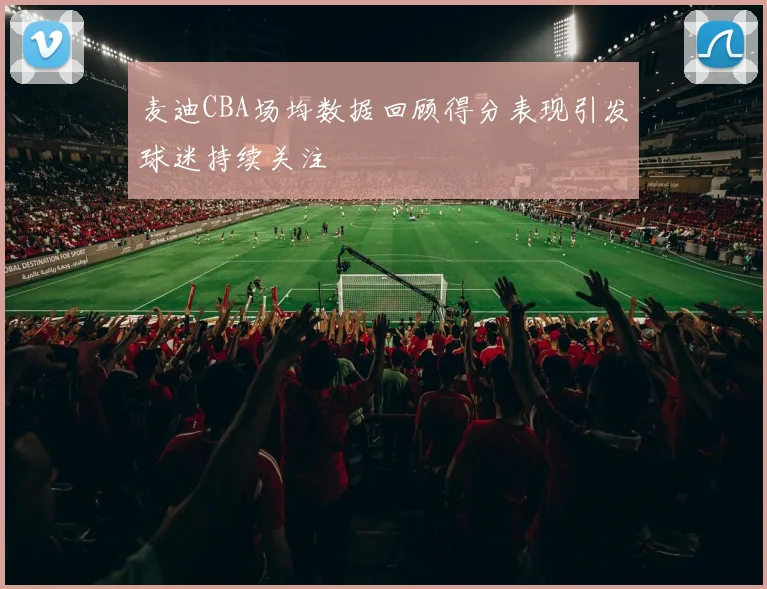 麦迪CBA场均数据回顾得分表现引发球迷持续关注