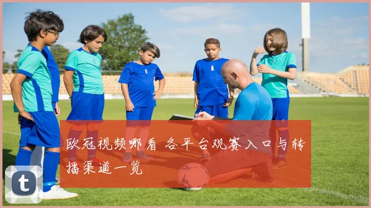 欧冠视频哪看 各平台观赛入口与转播渠道一览