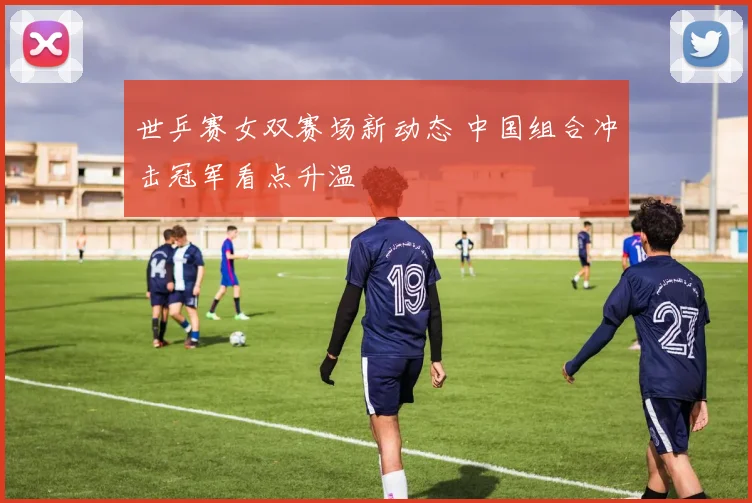 世乒赛女双赛场新动态 中国组合冲击冠军看点升温