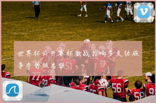 世界杯公开赛杯激战打响多支劲旅争夺晋级名额