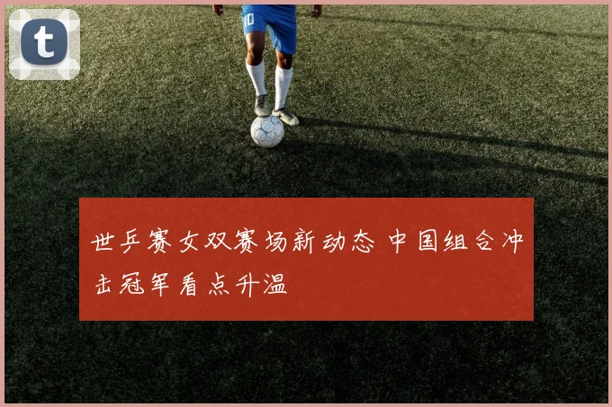 世乒赛女双赛场新动态 中国组合冲击冠军看点升温