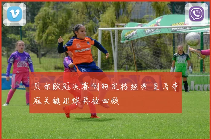 贝尔欧冠决赛倒钩定格经典 皇马夺冠关键进球再被回顾