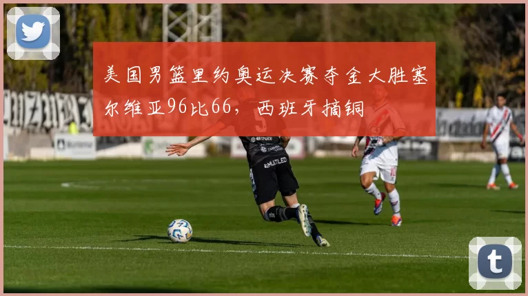 美国男篮里约奥运决赛夺金大胜塞尔维亚96比66，西班牙摘铜