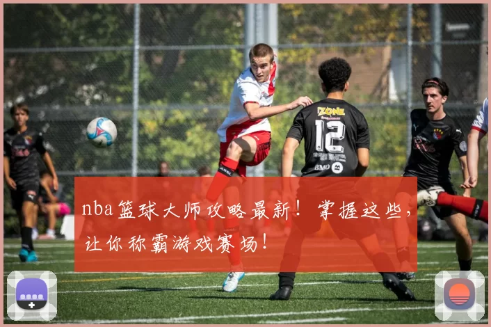 nba篮球大师攻略最新！掌握这些，让你称霸游戏赛场！