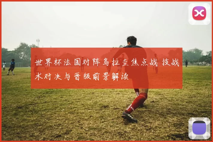 世界杯法国对阵乌拉圭焦点战 技战术对决与晋级前景解读