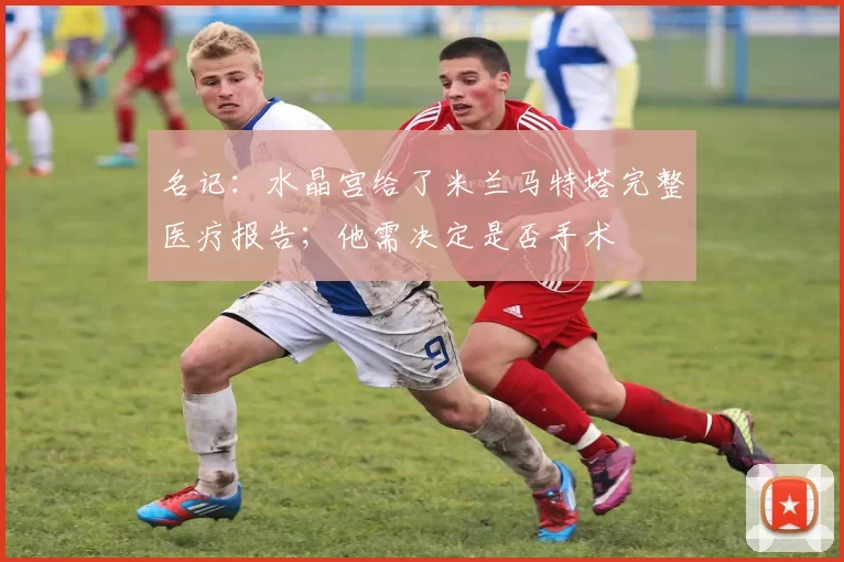 名记:水晶宫给了米兰马特塔完整医疗报告;他需决定是否手术
