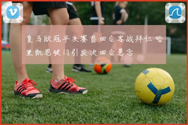 皇马欧冠半决赛首回合客战拜仁 哈里凯恩破门引发次回合悬念