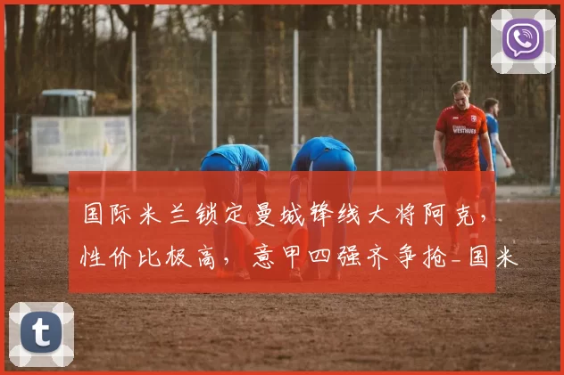 国际米兰锁定曼城锋线大将阿克，性价比极高，意甲四强齐争抢_国米_国米_罗马