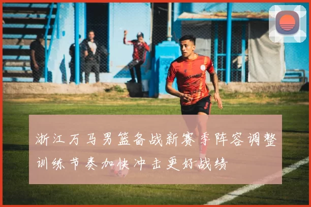 浙江万马男篮备战新赛季阵容调整训练节奏加快冲击更好战绩