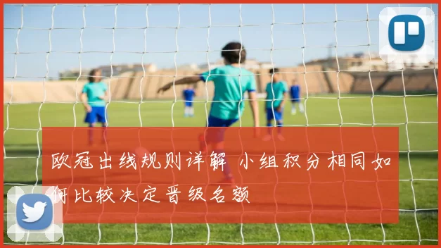 欧冠出线规则详解 小组积分相同如何比较决定晋级名额