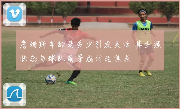 詹姆斯年龄是多少引发关注 其生涯状态与球队前景成讨论焦点