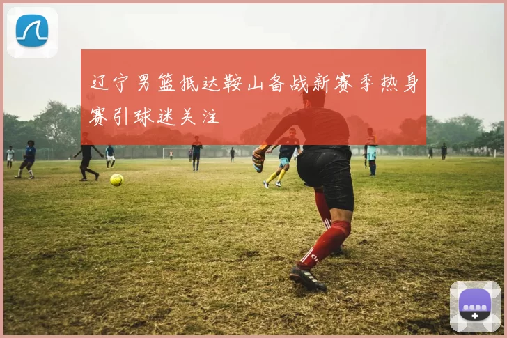 辽宁男篮抵达鞍山备战新赛季热身赛引球迷关注