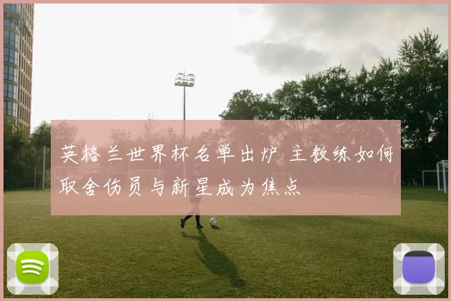 英格兰世界杯名单出炉 主教练如何取舍伤员与新星成为焦点