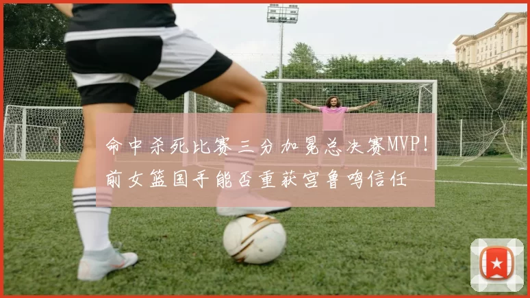 命中杀死比赛三分加冕总决赛MVP！前女篮国手能否重获宫鲁鸣信任