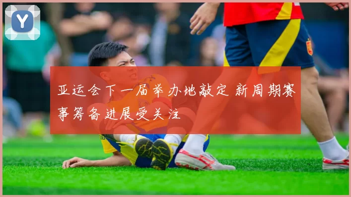 亚运会下一届举办地敲定 新周期赛事筹备进展受关注