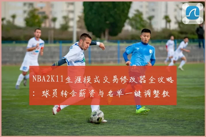 NBA2K11生涯模式交易修改器全攻略：球员转会薪资与名单一键调整教程