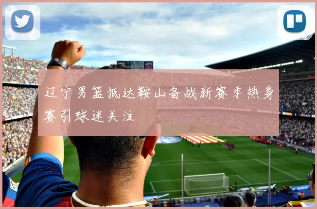 辽宁男篮抵达鞍山备战新赛季热身赛引球迷关注