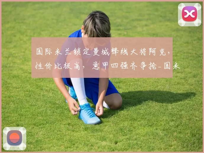 国际米兰锁定曼城锋线大将阿克，性价比极高，意甲四强齐争抢_国米_国米_罗马