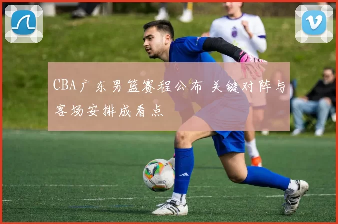 CBA广东男篮赛程公布 关键对阵与客场安排成看点