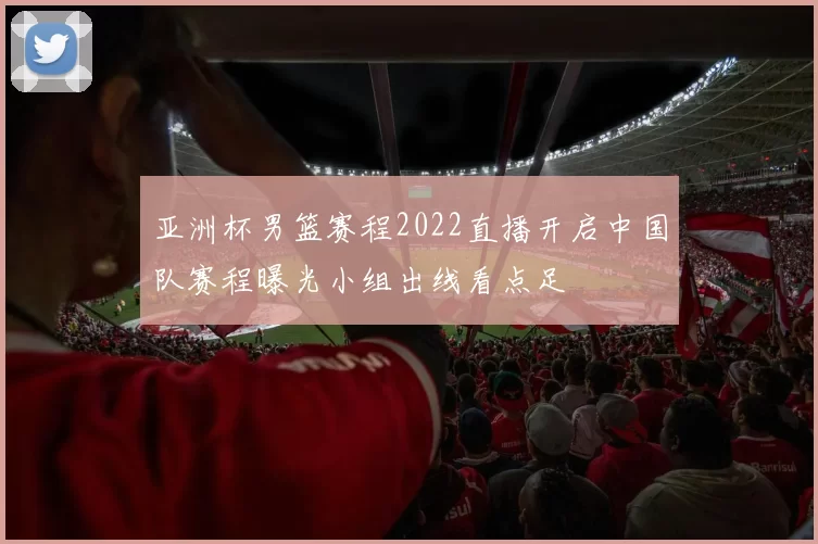 亚洲杯男篮赛程2022直播开启中国队赛程曝光小组出线看点足