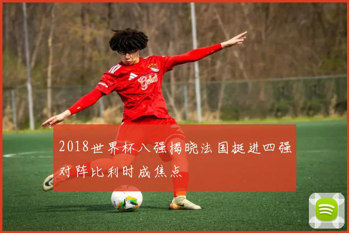 2018世界杯八强揭晓法国挺进四强对阵比利时成焦点