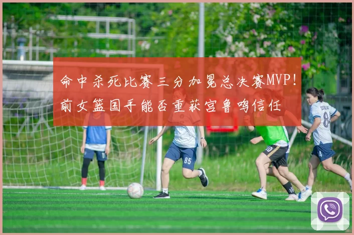 命中杀死比赛三分加冕总决赛MVP！前女篮国手能否重获宫鲁鸣信任