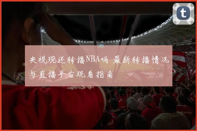 央视现还转播NBA吗 最新转播情况与直播平台观看指南