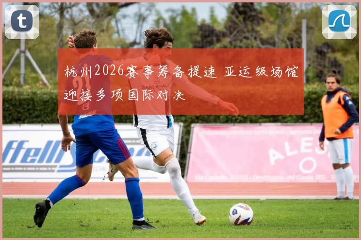 杭州2026赛事筹备提速 亚运级场馆迎接多项国际对决