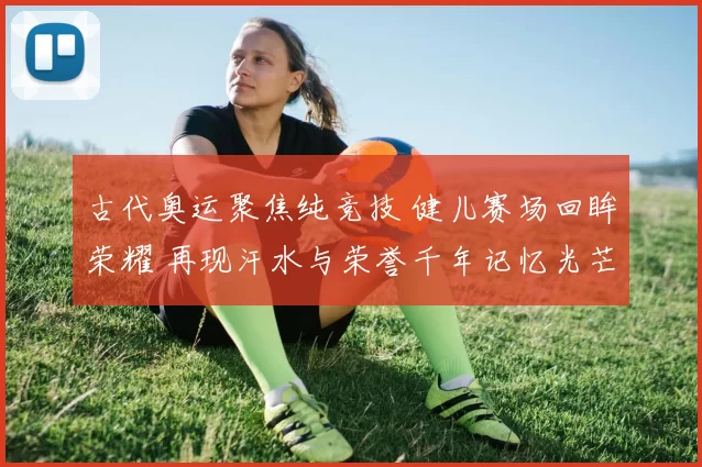 古代奥运聚焦纯竞技 健儿赛场回眸荣耀 再现汗水与荣誉千年记忆光芒