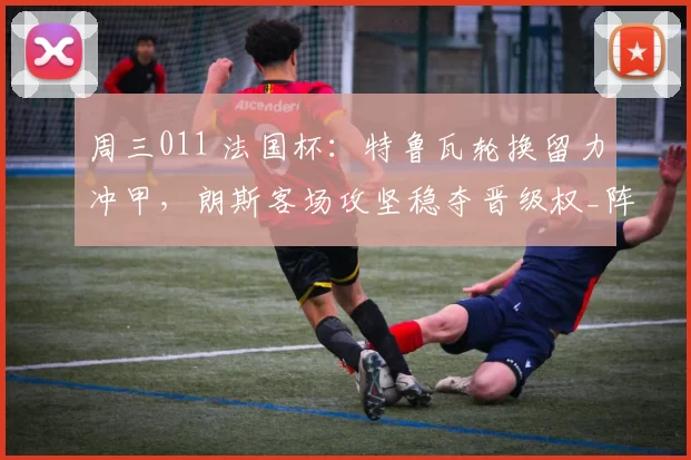周三011 法国杯：特鲁瓦轮换留力冲甲，朗斯客场攻坚稳夺晋级权_阵容_战术_防线