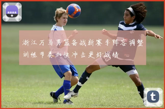 浙江万马男篮备战新赛季阵容调整训练节奏加快冲击更好战绩