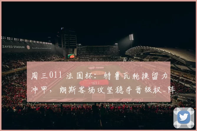 周三011 法国杯：特鲁瓦轮换留力冲甲，朗斯客场攻坚稳夺晋级权_阵容_战术_防线