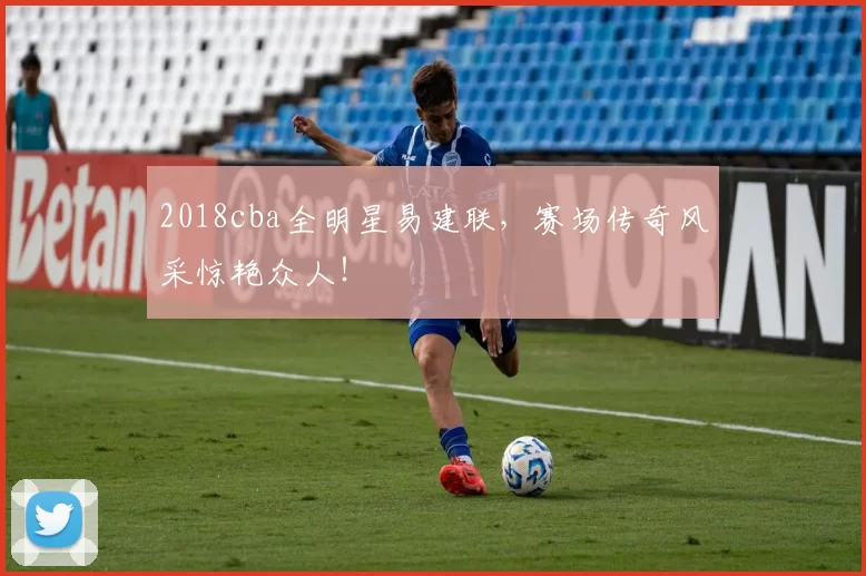 2018cba全明星易建联，赛场传奇风采惊艳众人！