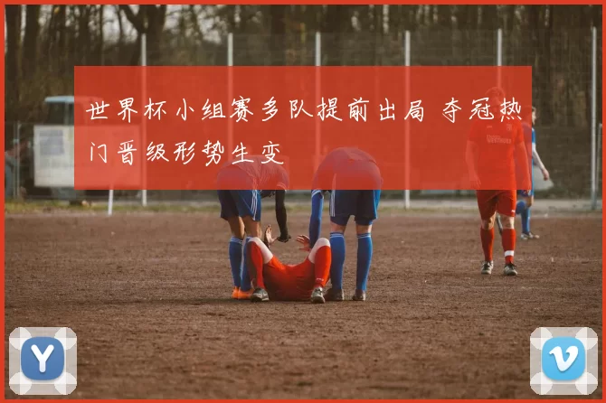 世界杯小组赛多队提前出局 夺冠热门晋级形势生变