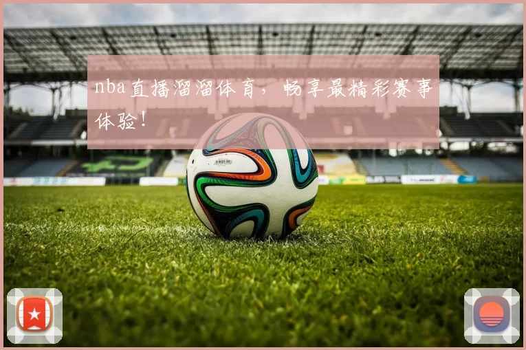 nba直播溜溜体育，畅享最精彩赛事体验！