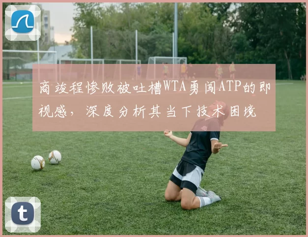 商竣程惨败被吐槽WTA勇闯ATP的即视感,深度分析其当下技术困境