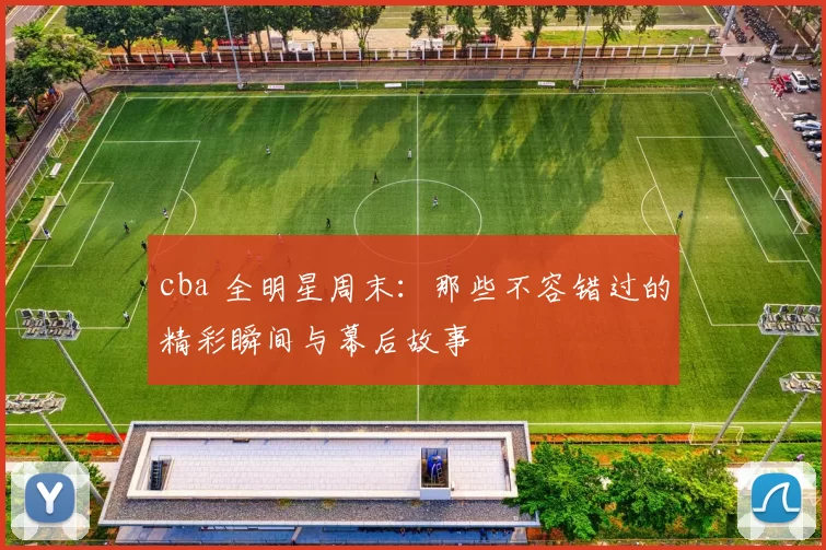 cba 全明星周末：那些不容错过的精彩瞬间与幕后故事