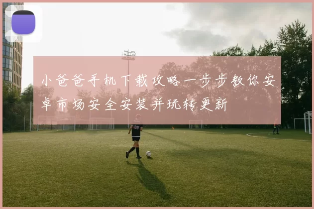 小爸爸手机下载攻略一步步教你安卓市场安全安装并玩转更新