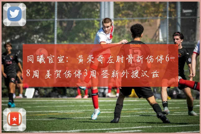 同曦官宣：黄荣奇左肘骨折伤停6-8周 姜贺伤停3周 签新外援汉兹
