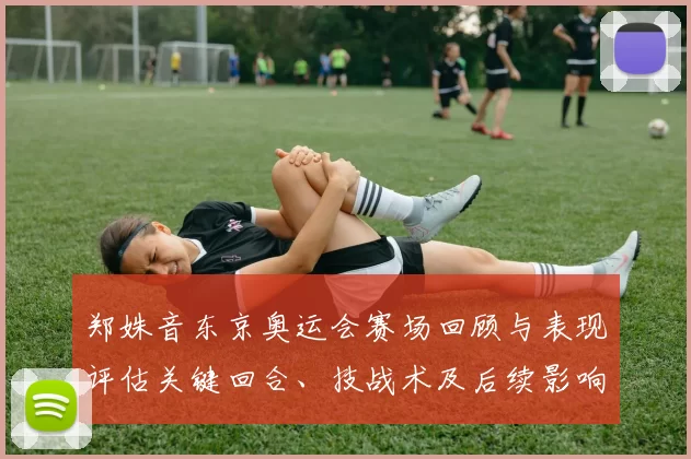 郑姝音东京奥运会赛场回顾与表现评估关键回合、技战术及后续影响