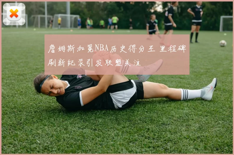 詹姆斯加冕NBA历史得分王 里程碑刷新纪录引发联盟关注