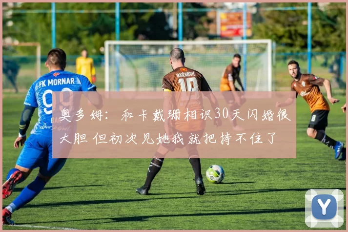 奥多姆:和卡戴珊相识30天闪婚很大胆 但初次见她我就把持不住了