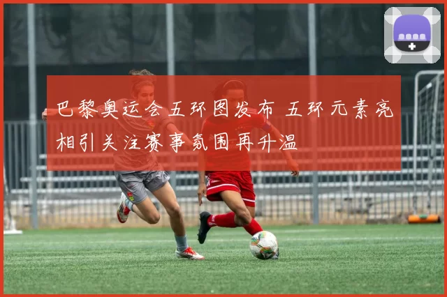 巴黎奥运会五环图发布 五环元素亮相引关注赛事氛围再升温