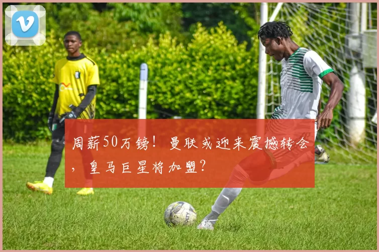 周薪50万镑!曼联或迎来震撼转会,皇马巨星将加盟?