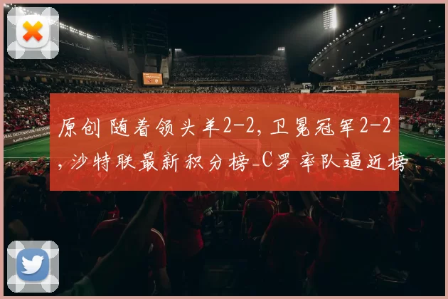 原创 随着领头羊2-2,卫冕冠军2-2,沙特联最新积分榜_C罗率队逼近榜首