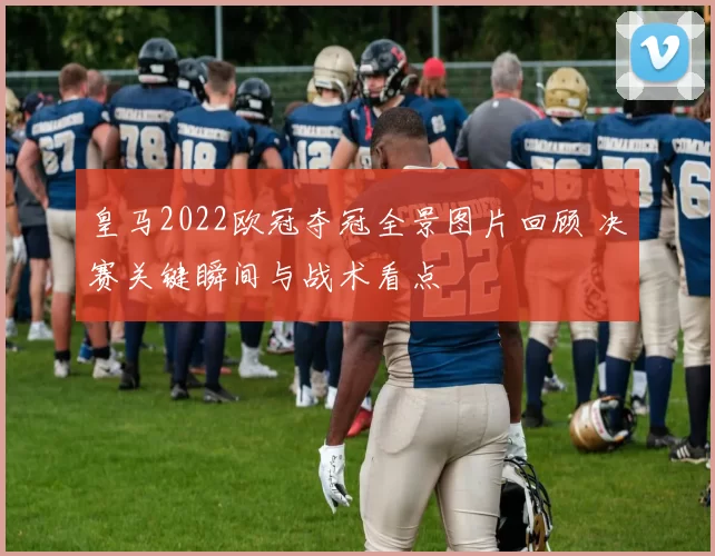 皇马2022欧冠夺冠全景图片回顾 决赛关键瞬间与战术看点