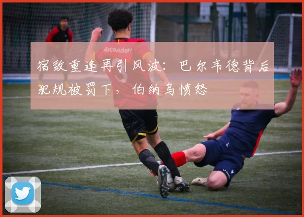 宿敌重逢再引风波:巴尔韦德背后犯规被罚下,伯纳乌愤怒