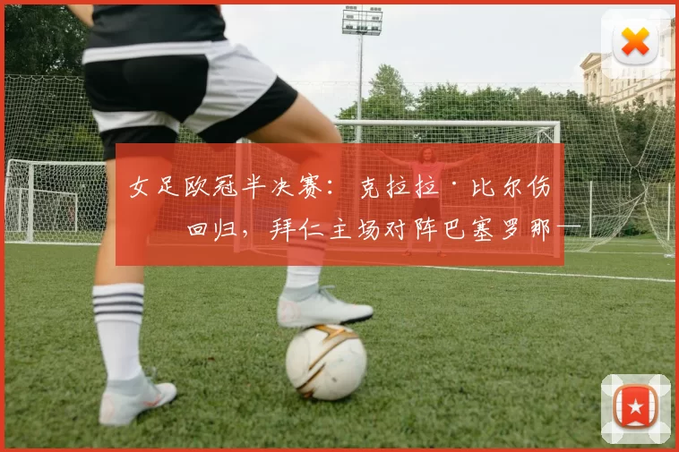 女足欧冠半决赛：克拉拉·比尔伤愈回归，拜仁主场对阵巴塞罗那——巴尔卡拉喊话：勇敢把握有限机会