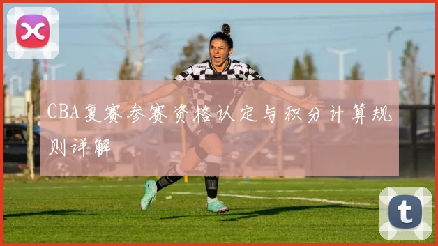 CBA复赛参赛资格认定与积分计算规则详解