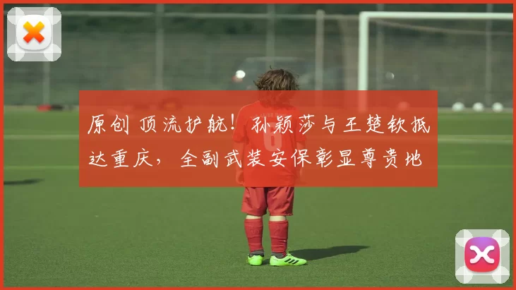 原创 顶流护航!孙颖莎与王楚钦抵达重庆,全副武装安保彰显尊贵地位与安全保障